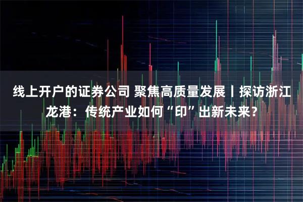 线上开户的证券公司 聚焦高质量发展丨探访浙江龙港:传统产业如何“印”出新未来?