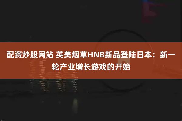 配资炒股网站 英美烟草HNB新品登陆日本：新一轮产业增长游戏的开始