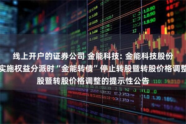 线上开户的证券公司 金能科技: 金能科技股份有限公司关于实施权益分派时“金能转债”停止转股暨转股价格调整的提示性公告