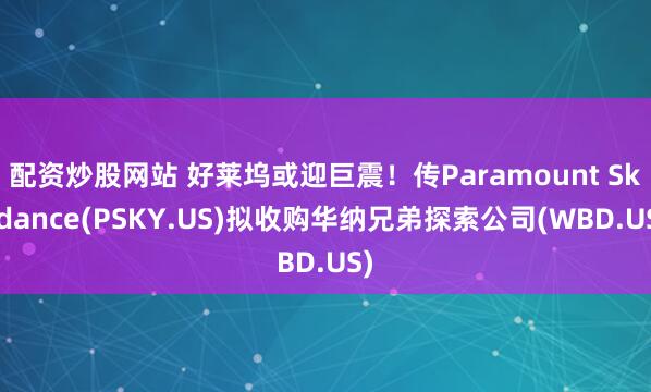 配资炒股网站 好莱坞或迎巨震！传Paramount Skydance(PSKY.US)拟收购华纳兄弟探索公司(WBD.US)