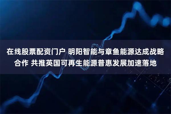 在线股票配资门户 明阳智能与章鱼能源达成战略合作 共推英国可再生能源普惠发展加速落地