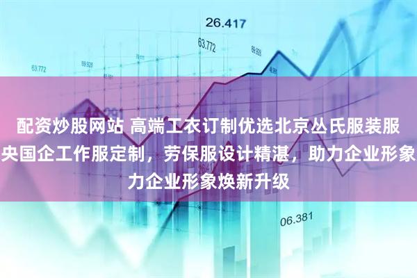 配资炒股网站 高端工衣订制优选北京丛氏服装服饰，专注央国企工作服定制，劳保服设计精湛，助力企业形象焕新升级