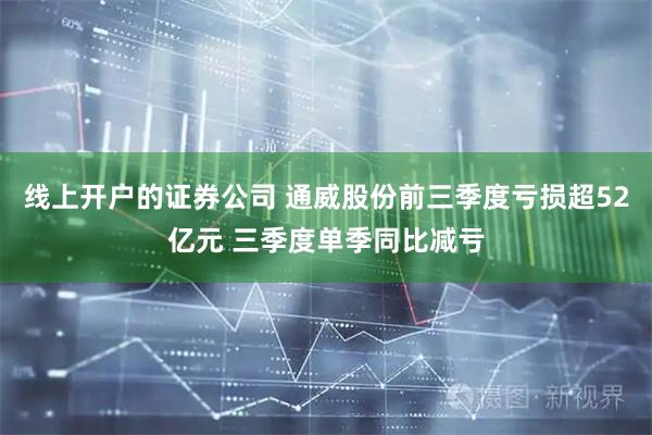 线上开户的证券公司 通威股份前三季度亏损超52亿元 三季度单季同比减亏