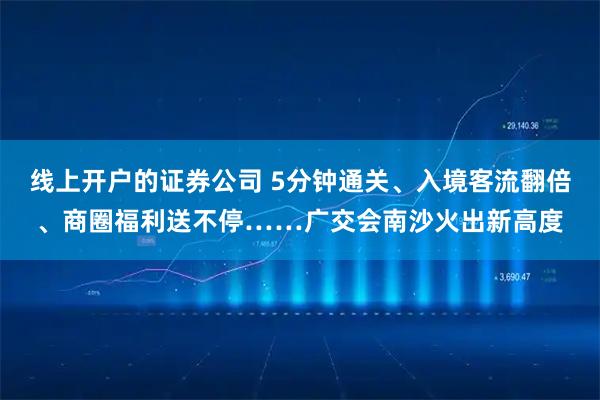 线上开户的证券公司 5分钟通关、入境客流翻倍、商圈福利送不停……广交会南沙火出新高度