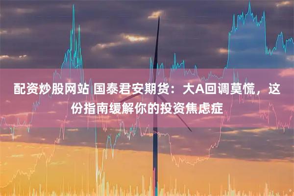 配资炒股网站 国泰君安期货：大A回调莫慌，这份指南缓解你的投资焦虑症