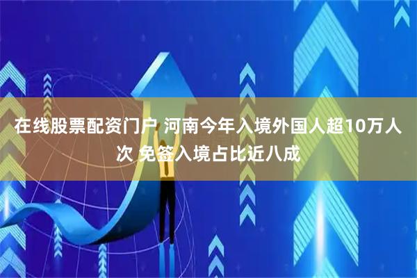 在线股票配资门户 河南今年入境外国人超10万人次 免签入境占比近八成