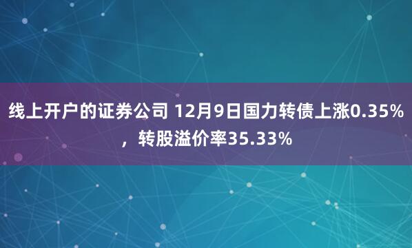 线上开户的证券公司 12月9日国力转债上涨0.35%，转股溢价率35.33%