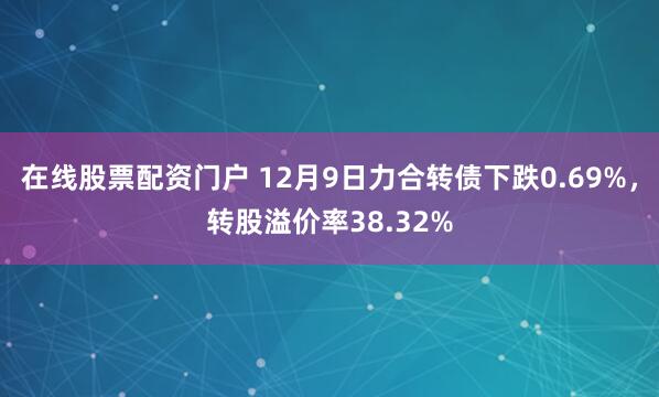 在线股票配资门户 12月9日力合转债下跌0.69%，转股溢价率38.32%