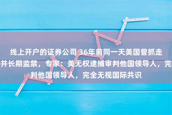 线上开户的证券公司 36年前同一天美国曾抓走巴拿马政府首脑并长期监禁，专家：美无权逮捕审判他国领导人，完全无视国际共识