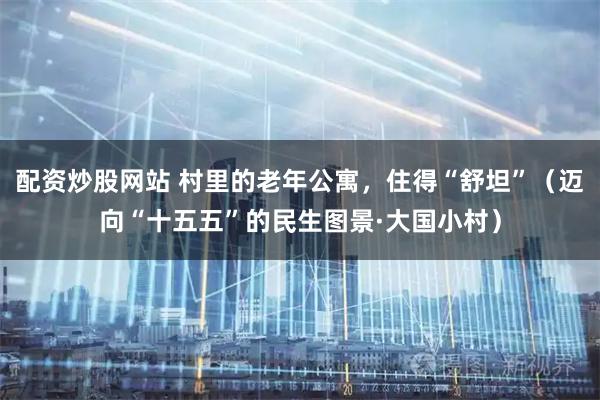 配资炒股网站 村里的老年公寓，住得“舒坦”（迈向“十五五”的民生图景·大国小村）