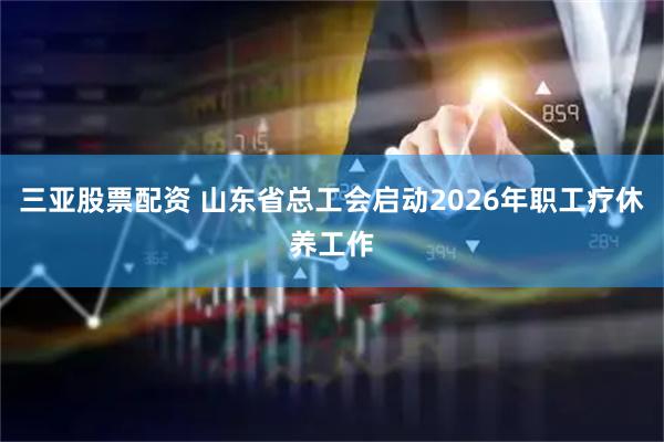 三亚股票配资 山东省总工会启动2026年职工疗休养工作
