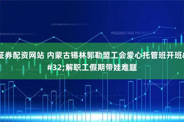 证券配资网站 内蒙古锡林郭勒盟工会爱心托管班开班 解职工假期带娃难题