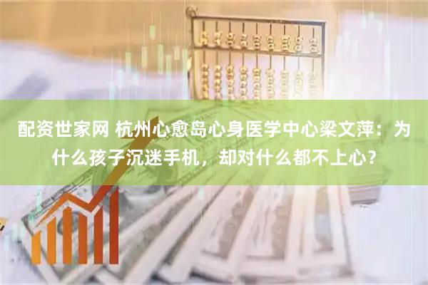 配资世家网 杭州心愈岛心身医学中心梁文萍：为什么孩子沉迷手机，却对什么都不上心？