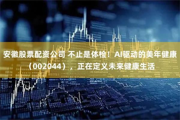 安徽股票配资公司 不止是体检！AI驱动的美年健康（002044），正在定义未来健康生活