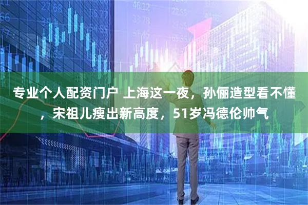 专业个人配资门户 上海这一夜，孙俪造型看不懂，宋祖儿瘦出新高度，51岁冯德伦帅气