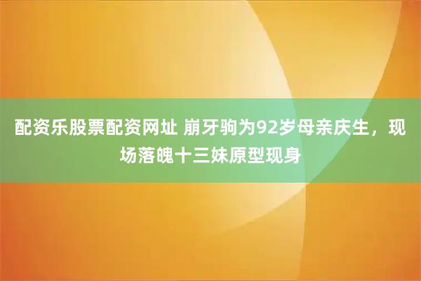 配资乐股票配资网址 崩牙驹为92岁母亲庆生，现场落魄十三妹原型现身
