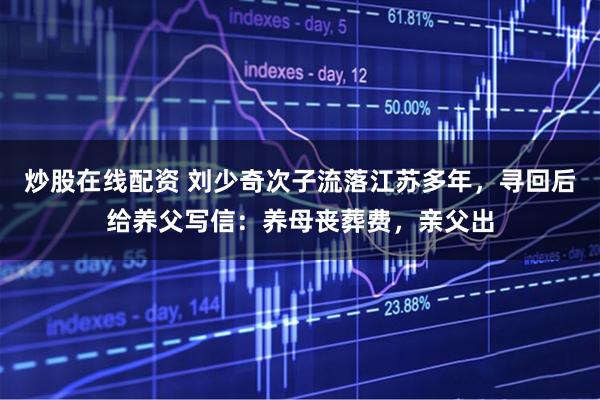 炒股在线配资 刘少奇次子流落江苏多年，寻回后给养父写信：养母丧葬费，亲父出