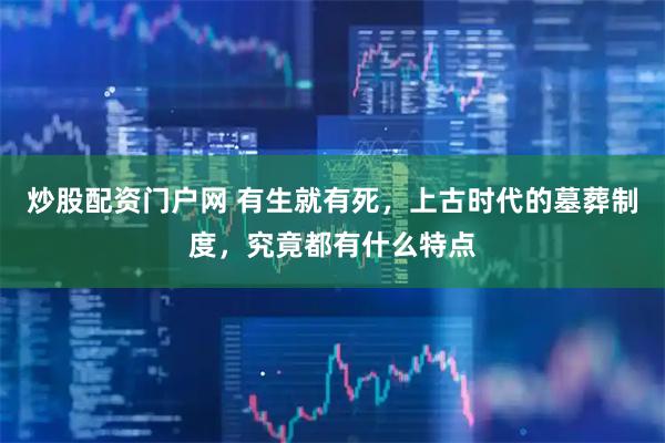 炒股配资门户网 有生就有死，上古时代的墓葬制度，究竟都有什么特点