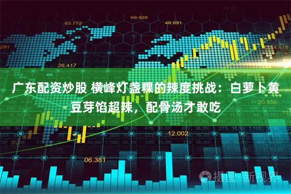 广东配资炒股 横峰灯盏粿的辣度挑战：白萝卜黄豆芽馅超辣，配骨汤才敢吃