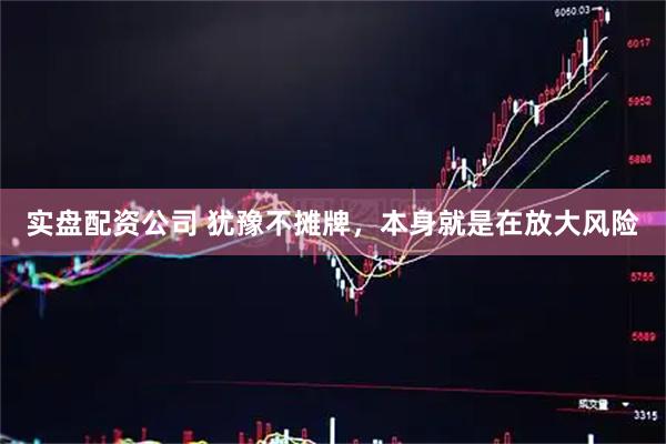 实盘配资公司 犹豫不摊牌，本身就是在放大风险