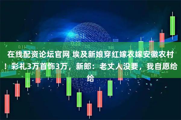 在线配资论坛官网 埃及新娘穿红嫁衣嫁安徽农村！彩礼3万首饰3万，新郎：老丈人没要，我自愿给