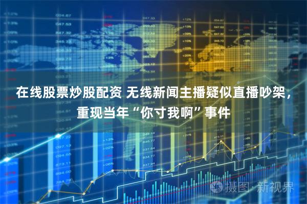 在线股票炒股配资 无线新闻主播疑似直播吵架，重现当年“你寸我啊”事件