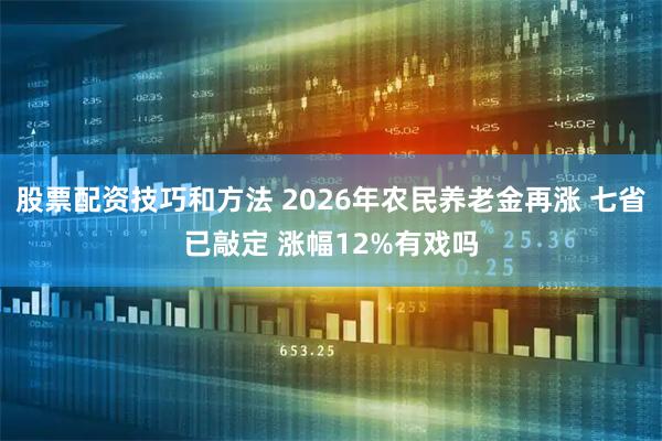 股票配资技巧和方法 2026年农民养老金再涨 七省已敲定 涨幅12%有戏吗