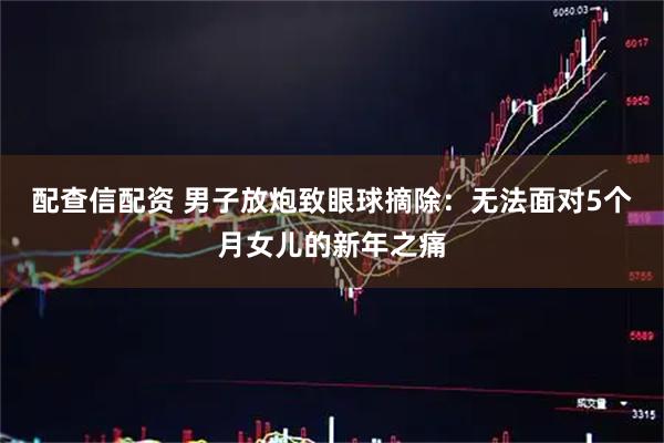 配查信配资 男子放炮致眼球摘除：无法面对5个月女儿的新年之痛