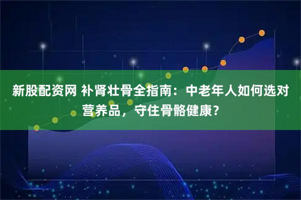 新股配资网 补肾壮骨全指南：中老年人如何选对营养品，守住骨骼健康？