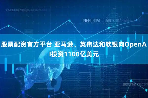 股票配资官方平台 亚马逊、英伟达和软银向OpenAI投资1100亿美元