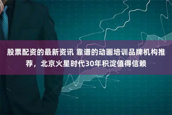 股票配资的最新资讯 靠谱的动画培训品牌机构推荐，北京火星时代30年积淀值得信赖