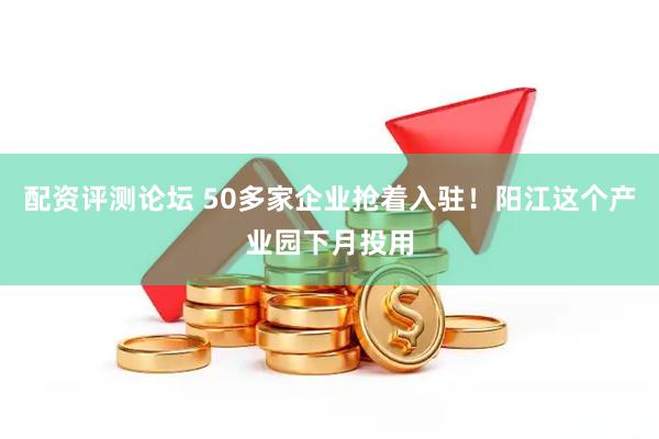 配资评测论坛 50多家企业抢着入驻！阳江这个产业园下月投用