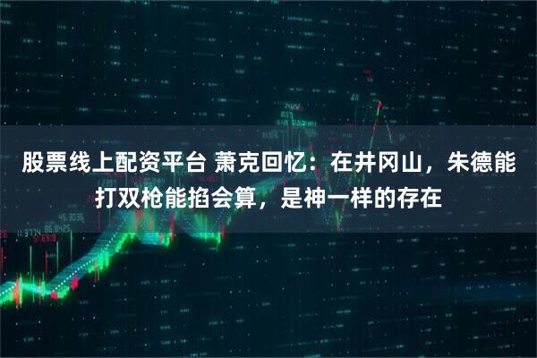 股票线上配资平台 萧克回忆：在井冈山，朱德能打双枪能掐会算，是神一样的存在
