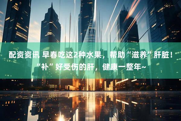 配资资讯 早春吃这2种水果，帮助“滋养”肝脏！“补”好受伤的肝，健康一整年~