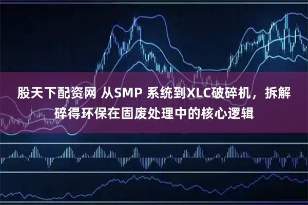 股天下配资网 从SMP 系统到XLC破碎机，拆解碎得环保在固废处理中的核心逻辑