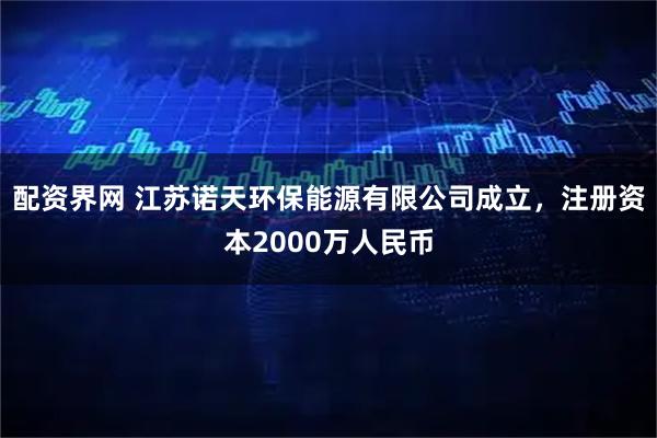 配资界网 江苏诺天环保能源有限公司成立，注册资本2000万人民币