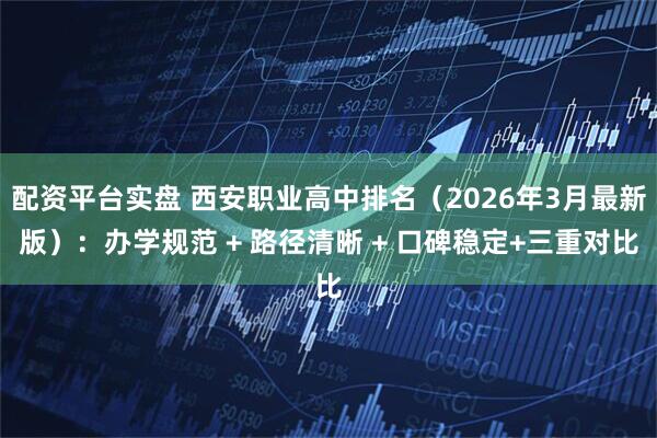 配资平台实盘 西安职业高中排名（2026年3月最新版）：办学规范 + 路径清晰 + 口碑稳定+三重对比