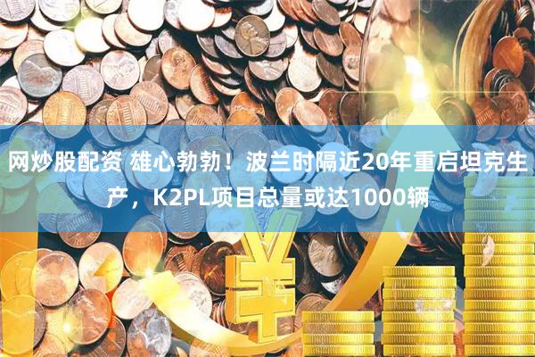 网炒股配资 雄心勃勃！波兰时隔近20年重启坦克生产，K2PL项目总量或达1000辆