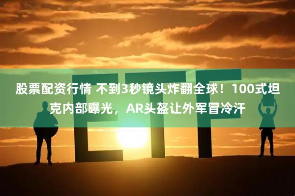 股票配资行情 不到3秒镜头炸翻全球！100式坦克内部曝光，AR头盔让外军冒冷汗