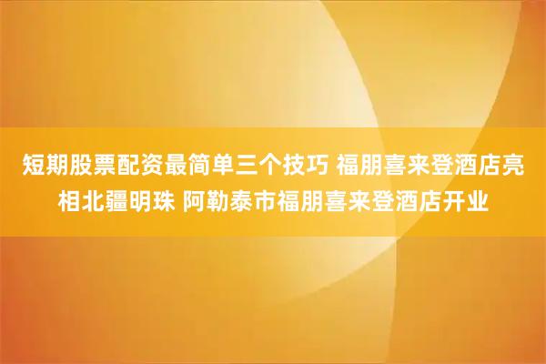 短期股票配资最简单三个技巧 福朋喜来登酒店亮相北疆明珠 阿勒泰市福朋喜来登酒店开业