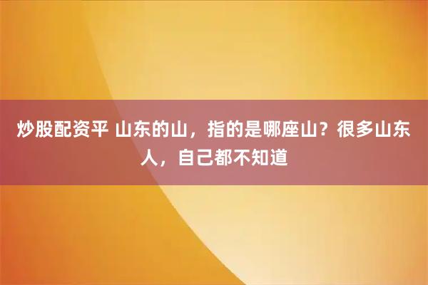 炒股配资平 山东的山，指的是哪座山？很多山东人，自己都不知道
